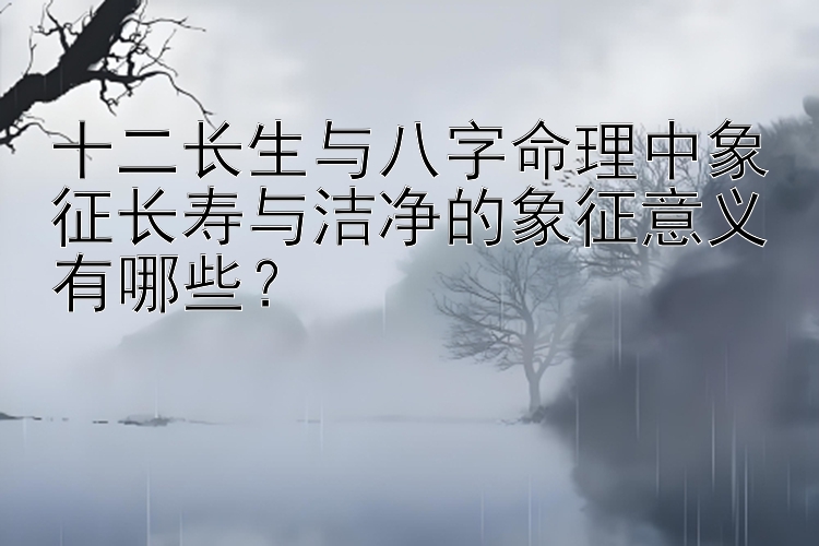 十二长生与八字命理中象征长寿与洁净的象征意义有哪些？