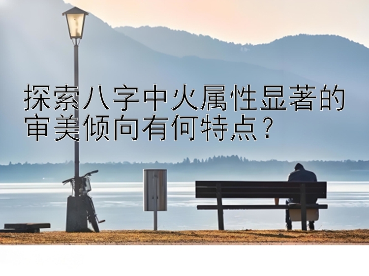 探索八字中火属性显著的审美倾向有何特点？