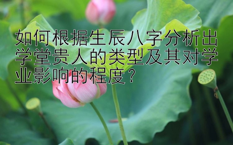 如何根据生辰八字分析出学堂贵人的类型及其对学业影响的程度？