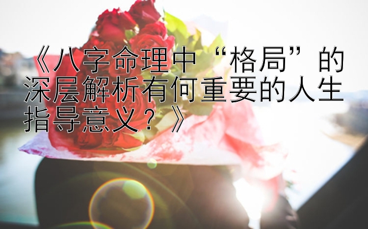 《八字命理中“格局”的深层解析有何重要的人生指导意义？》