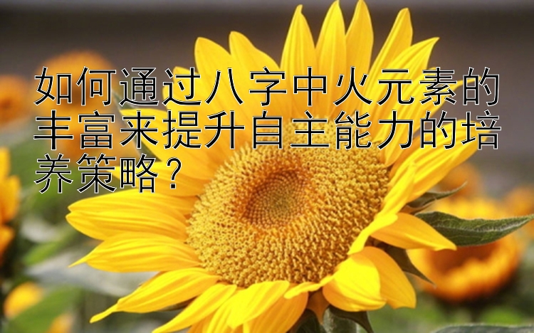 如何通过八字中火元素的丰富来提升自主能力的培养策略？