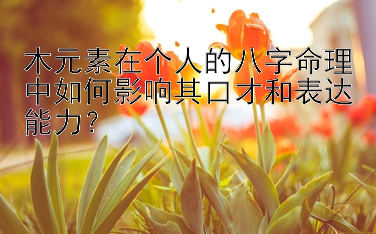 木元素在个人的八字命理中如何影响其口才和表达能力？