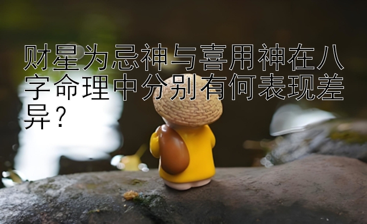 财星为忌神与喜用神在八字命理中分别有何表现差异？