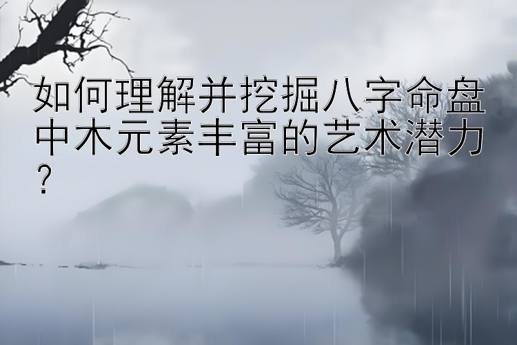 如何理解并挖掘八字命盘中木元素丰富的艺术潜力？