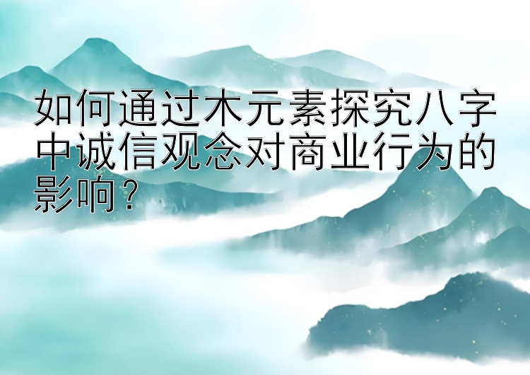 如何通过木元素探究八字中诚信观念对商业行为的影响？