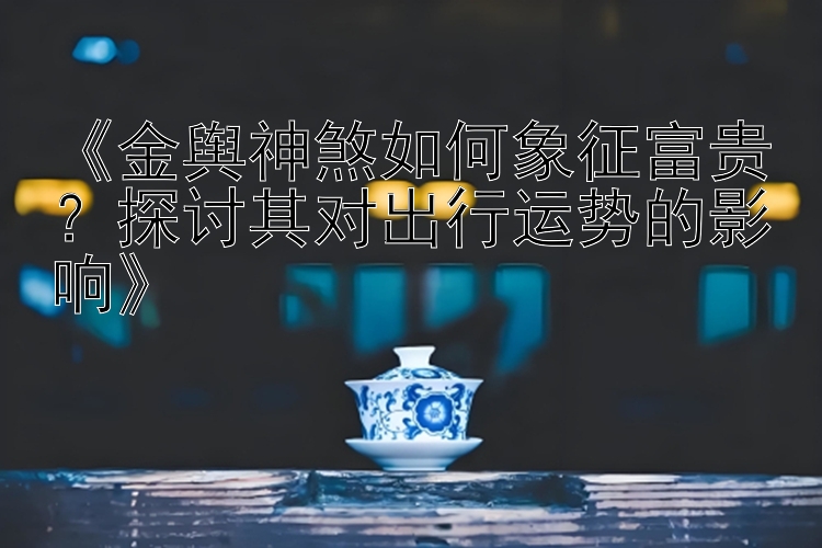 《金舆神煞如何象征富贵？探讨其对出行运势的影响》