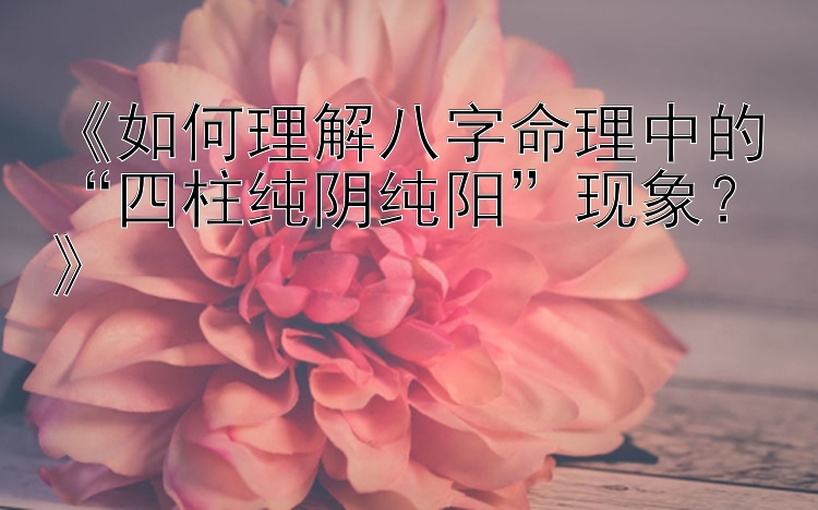 《如何理解八字命理中的“四柱纯阴纯阳”现象？》