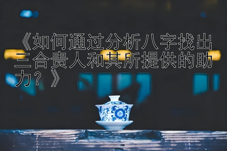 《如何通过分析八字找出三合贵人和其所提供的助力？》