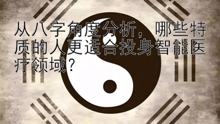 从八字角度分析，哪些特质的人更适合投身智能医疗领域？