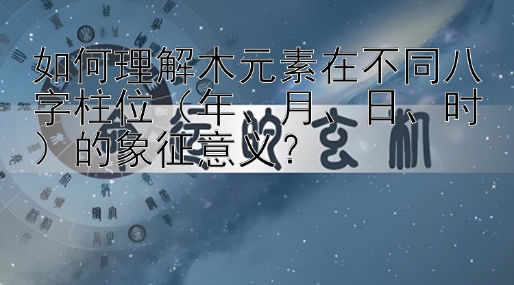 如何理解木元素在不同八字柱位（年、月、日、时）的象征意义？