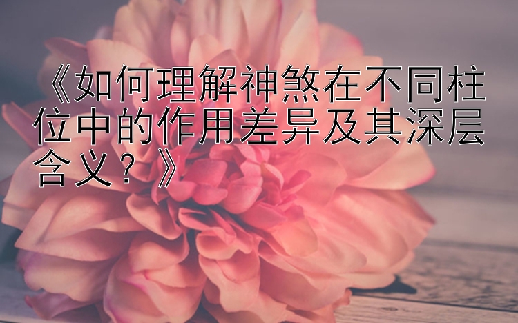 《如何理解神煞在不同柱位中的作用差异及其深层含义？》