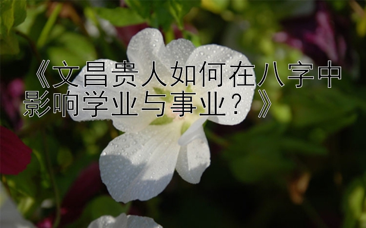 《文昌贵人如何在八字中影响学业与事业？》