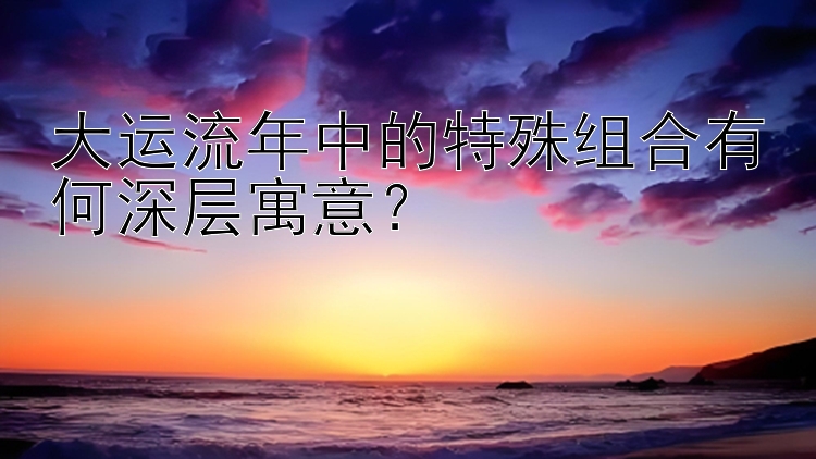 大运流年中的特殊组合有何深层寓意？