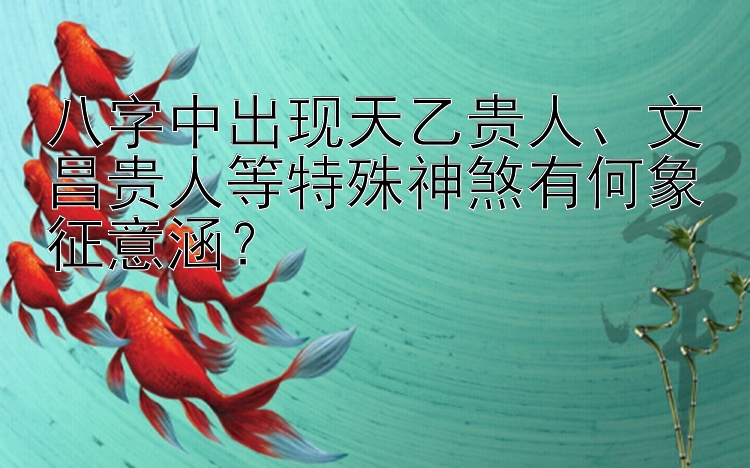 八字中出现天乙贵人、文昌贵人等特殊神煞有何象征意涵？