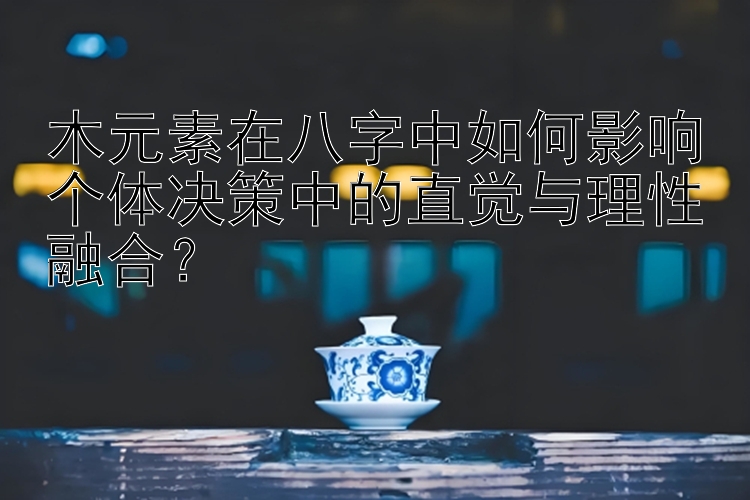 木元素在八字中如何影响个体决策中的直觉与理性融合？