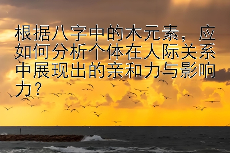 根据八字中的木元素，应如何分析个体在人际关系中展现出的亲和力与影响力？