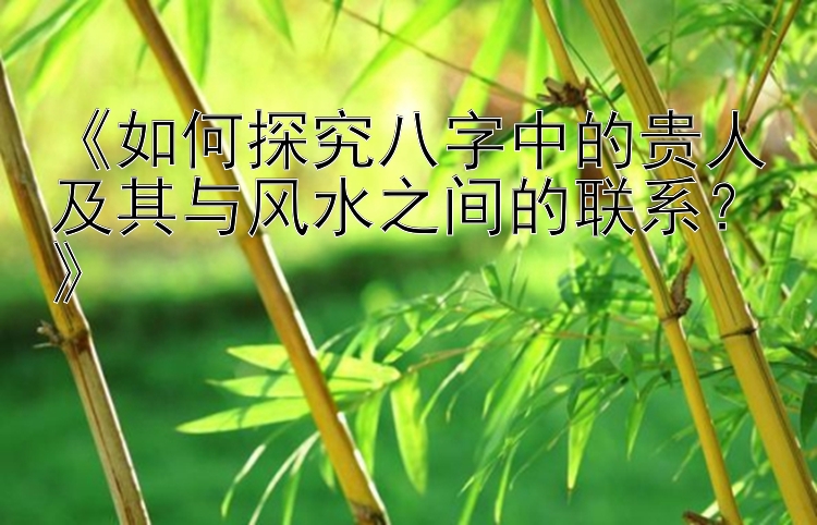 《如何探究八字中的贵人及其与风水之间的联系？》