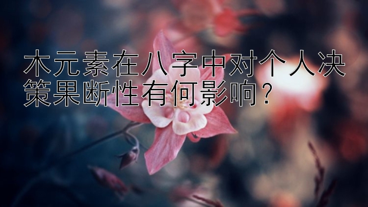 木元素在八字中对个人决策果断性有何影响？