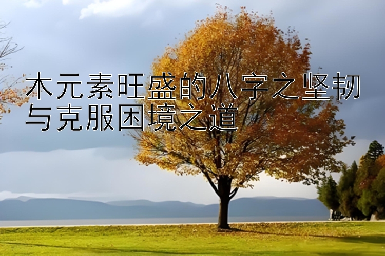 木元素旺盛的八字之坚韧与克服困境之道