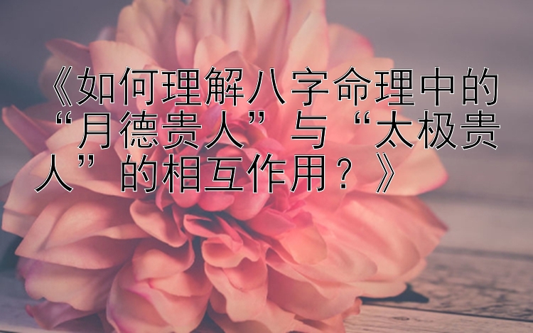 《如何理解八字命理中的“月德贵人”与“太极贵人”的相互作用？》