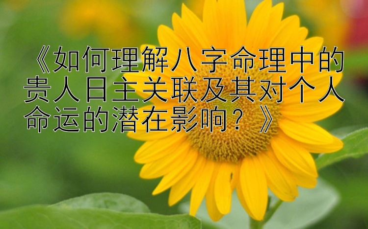 《如何理解八字命理中的贵人日主关联及其对个人命运的潜在影响？》