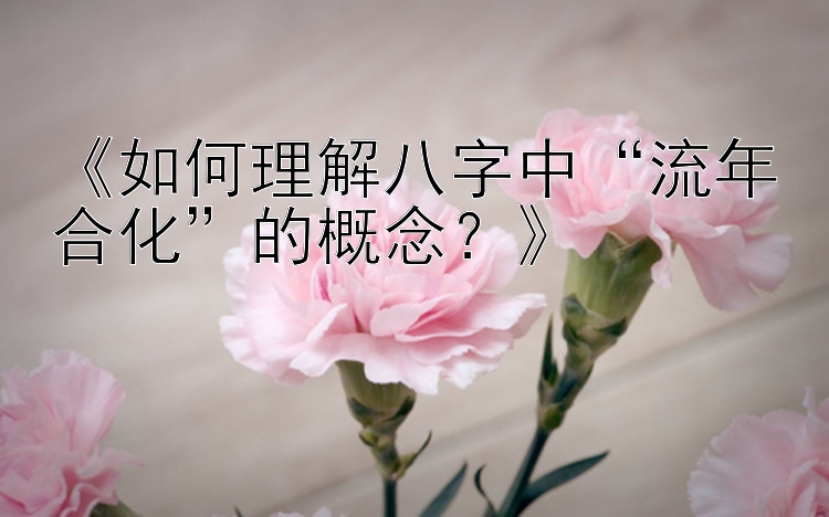 《如何理解八字中“流年合化”的概念？》