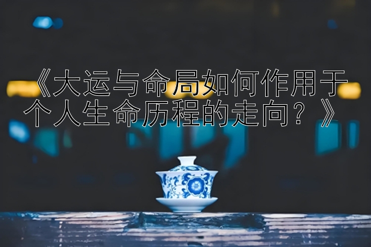 《大运与命局如何作用于个人生命历程的走向？》