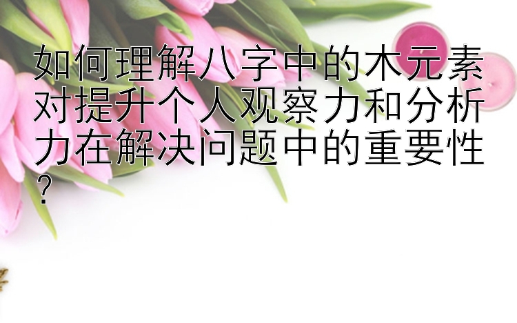 如何理解八字中的木元素对提升个人观察力和分析力在解决问题中的重要性？