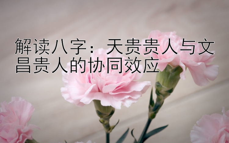 解读八字：天贵贵人与文昌贵人的协同效应