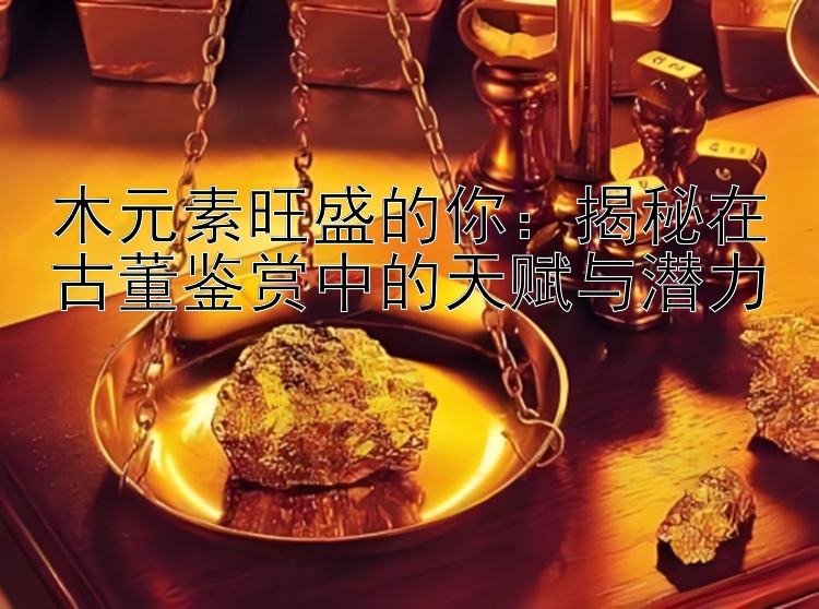 木元素旺盛的你：揭秘在古董鉴赏中的天赋与潜力