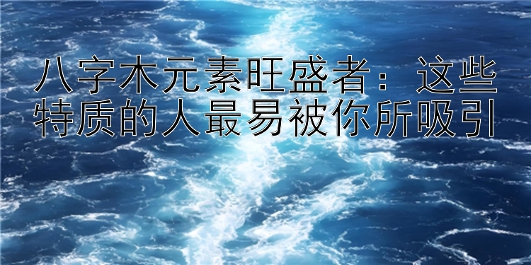 八字木元素旺盛者：这些特质的人最易被你所吸引