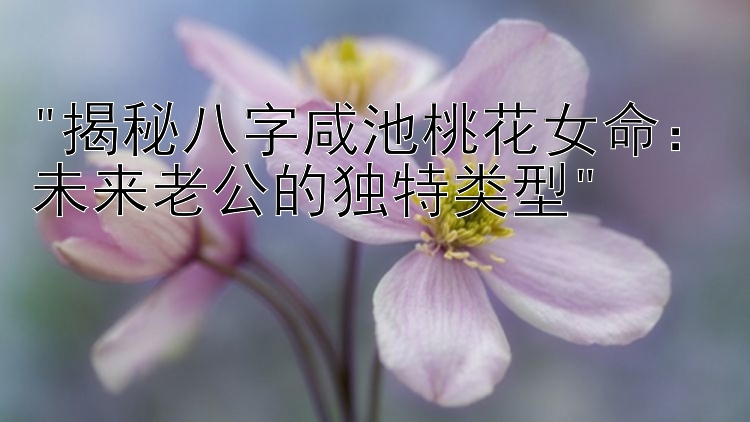 揭秘八字咸池桃花女命：未来老公的独特类型