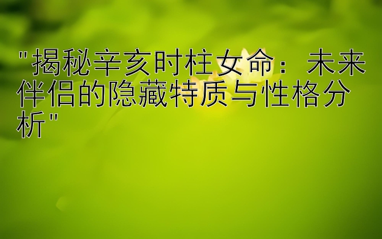 揭秘辛亥时柱女命：未来伴侣的隐藏特质与性格分析