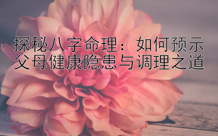 探秘八字命理：如何预示父母健康隐患与调理之道